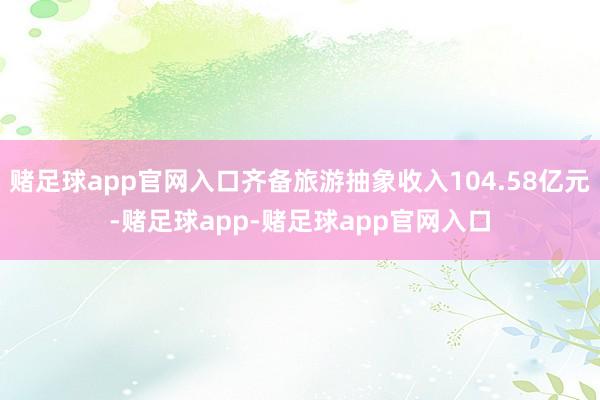 赌足球app官网入口齐备旅游抽象收入104.58亿元-赌足球app-赌足球app官网入口