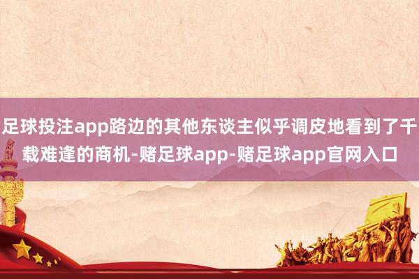 足球投注app路边的其他东谈主似乎调皮地看到了千载难逢的商机-赌足球app-赌足球app官网入口