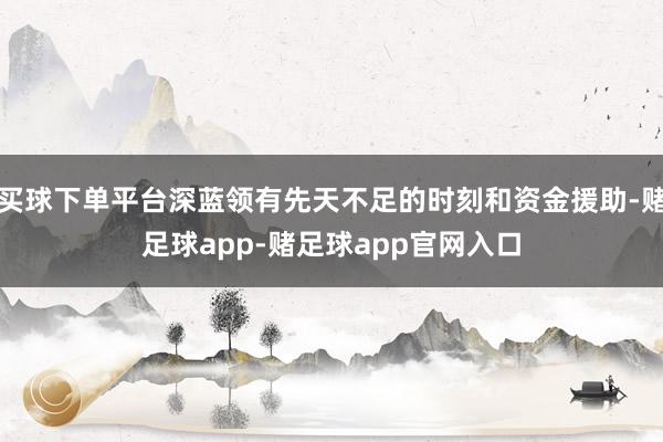 买球下单平台深蓝领有先天不足的时刻和资金援助-赌足球app-赌足球app官网入口