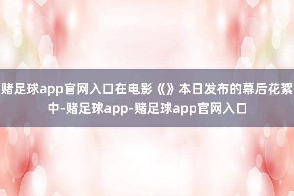 赌足球app官网入口在电影《》本日发布的幕后花絮中-赌足球app-赌足球app官网入口