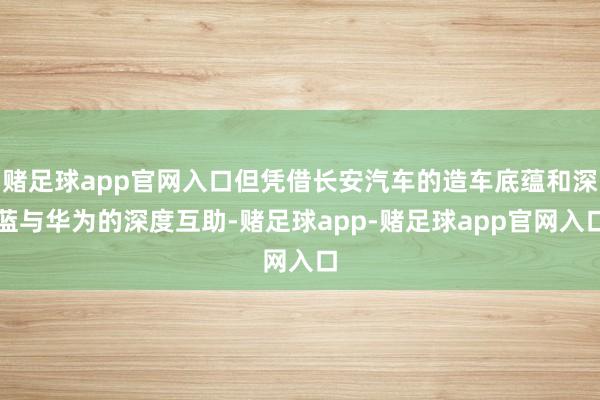 赌足球app官网入口但凭借长安汽车的造车底蕴和深蓝与华为的深度互助-赌足球app-赌足球app官网入口