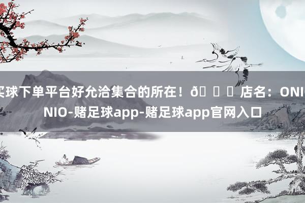 买球下单平台好允洽集合的所在！💌店名：ONIONIO-赌足球app-赌足球app官网入口