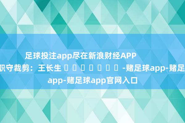 足球投注app尽在新浪财经APP            						职守裁剪：王长生 							-赌足球app-赌足球app官网入口