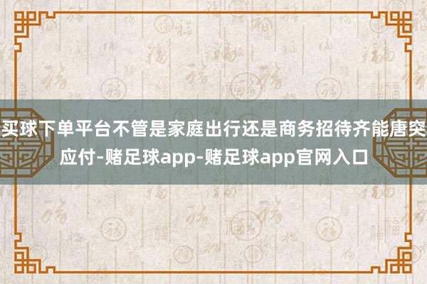 买球下单平台不管是家庭出行还是商务招待齐能唐突应付-赌足球app-赌足球app官网入口