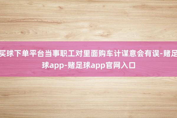 买球下单平台当事职工对里面购车计谋意会有误-赌足球app-赌足球app官网入口