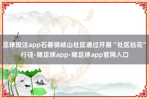 足球投注app石碁镇岐山社区通过开展“社区拈花”行径-赌足球app-赌足球app官网入口