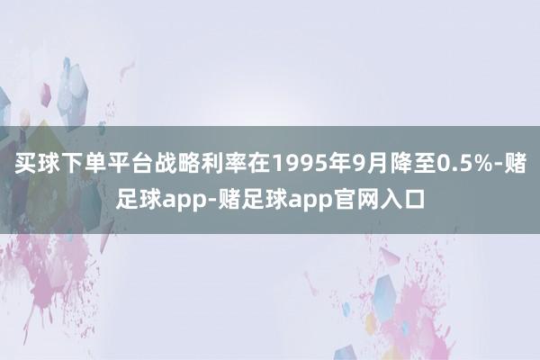 买球下单平台战略利率在1995年9月降至0.5%-赌足球app-赌足球app官网入口