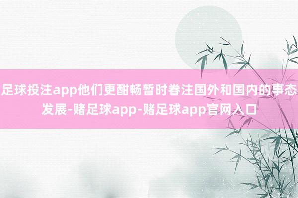 足球投注app他们更酣畅暂时眷注国外和国内的事态发展-赌足球app-赌足球app官网入口