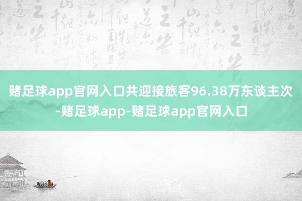 赌足球app官网入口共迎接旅客96.38万东谈主次-赌足球app-赌足球app官网入口